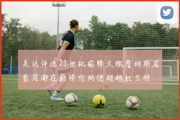 美记评选21世纪前锋天赋詹姆斯居首若都在巅峰伦纳德超越杜兰特