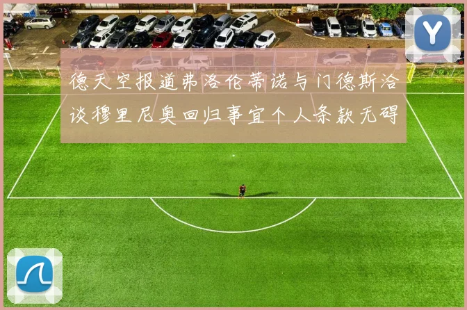 德天空报道弗洛伦蒂诺与门德斯洽谈穆里尼奥回归事宜个人条款无碍