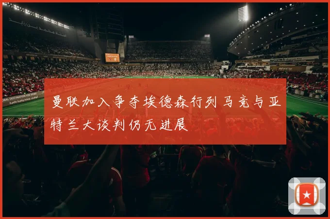 曼联加入争夺埃德森行列马竞与亚特兰大谈判仍无进展