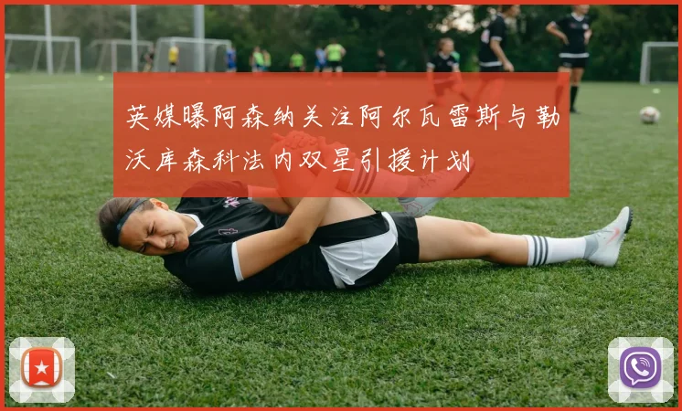 英媒曝阿森纳关注阿尔瓦雷斯与勒沃库森科法内双星引援计划