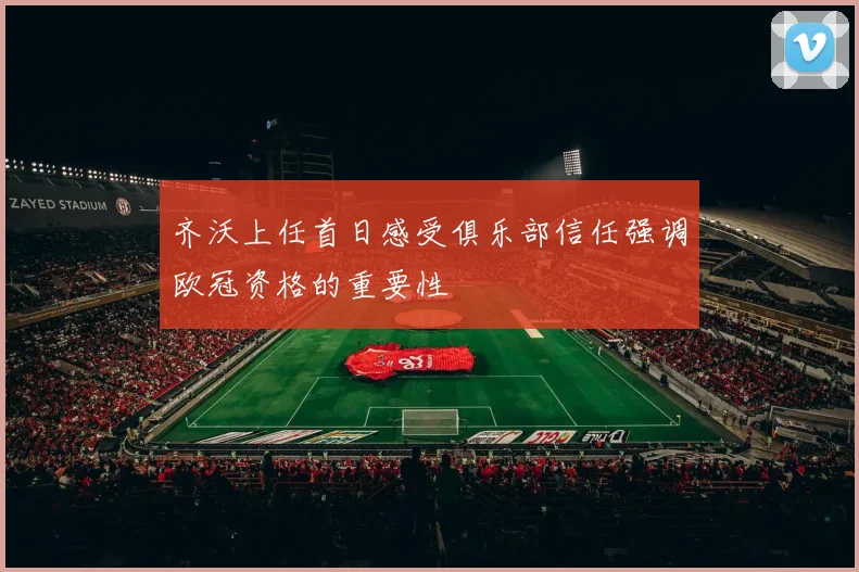 齐沃上任首日感受俱乐部信任强调欧冠资格的重要性