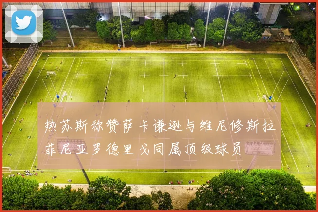 热苏斯称赞萨卡谦逊与维尼修斯拉菲尼亚罗德里戈同属顶级球员