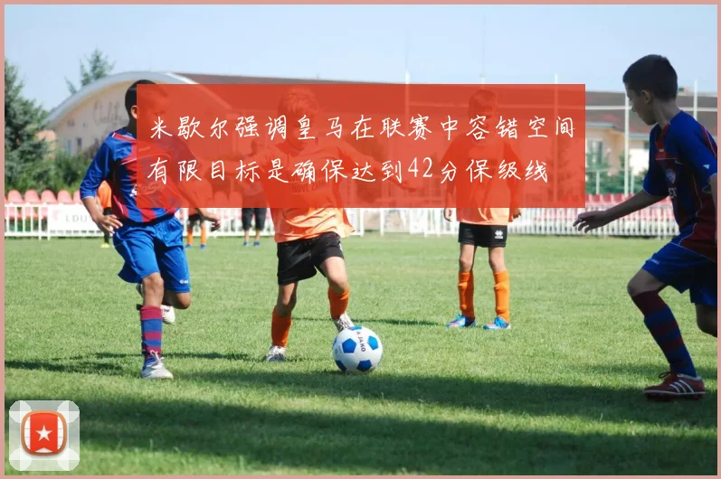 米歇尔强调皇马在联赛中容错空间有限目标是确保达到42分保级线