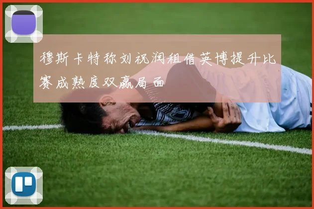 穆斯卡特称刘祝润租借英博提升比赛成熟度双赢局面
