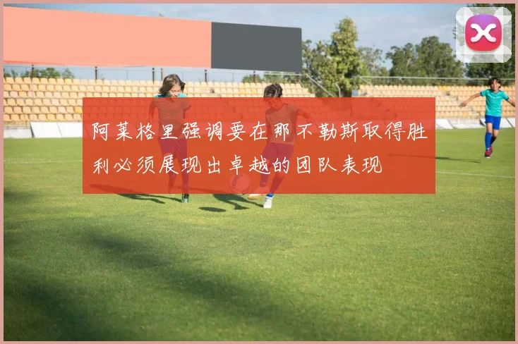 阿莱格里强调要在那不勒斯取得胜利必须展现出卓越的团队表现