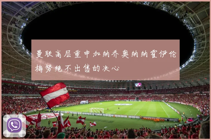 曼联高层重申加纳乔奥纳纳霍伊伦梅努绝不出售的决心