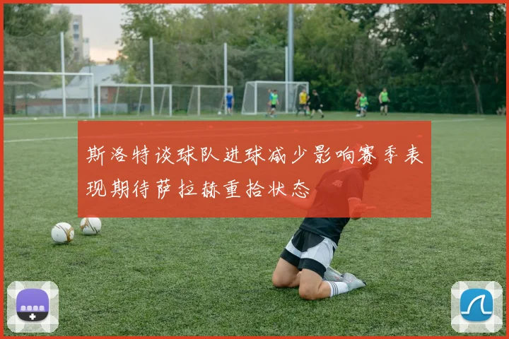 斯洛特谈球队进球减少影响赛季表现期待萨拉赫重拾状态